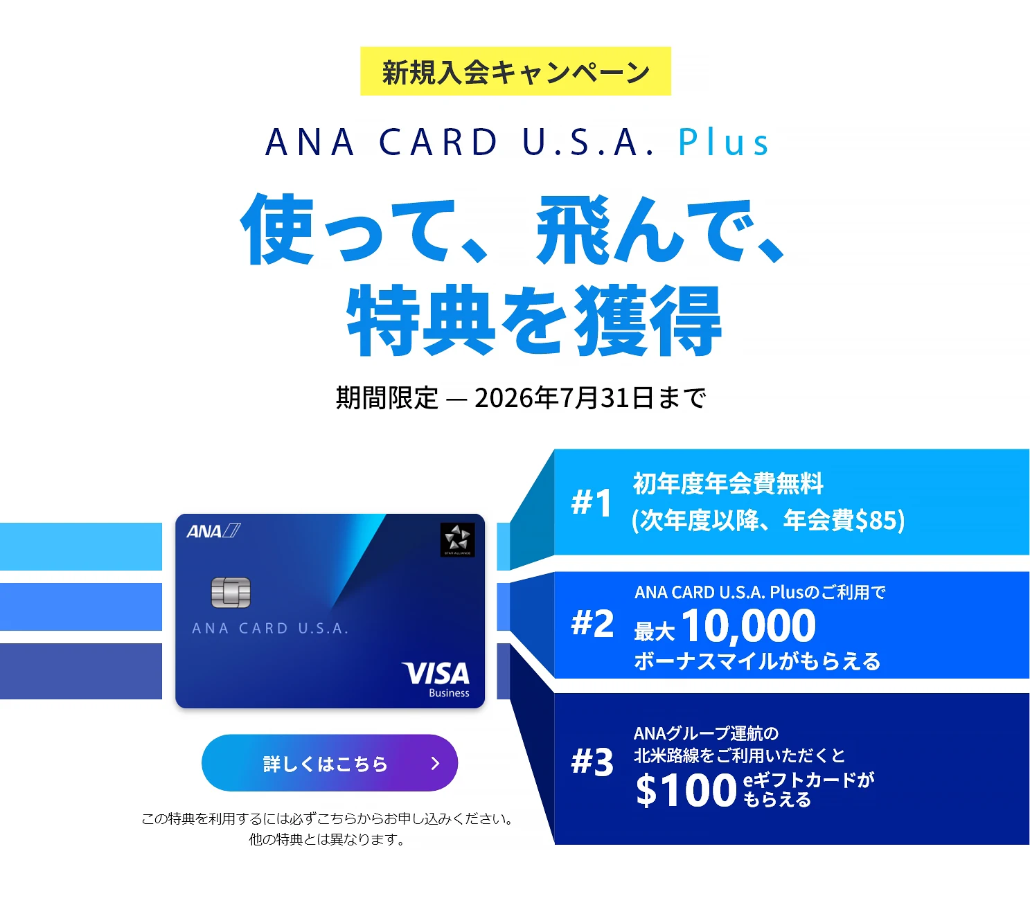 新規入会キャンペーン｜ANA CARD U.S.A. Plus｜使って、飛んで、特典を獲得｜お申込み期間：2026年4月1日（水）- 2026年7月31日（金）｜#1 初年度年会費 無料（次年度以降、年会費）｜#2 ANA CARD U.S.A. Plusのご利用で最大 10,000 ボーナスマイルがもらえる｜#3 ANAグループ運航の北米路線のご利用いただくと0 eギフトカードがもらえる - 利用規約が適用されます。キャンペーン詳細をご確認ください。｜ANA CARD U.S.A. Plus VISA | 詳しくはこちら - この特典を利用するには必ずこちらからお申し込みください。他の特典とは異なります。