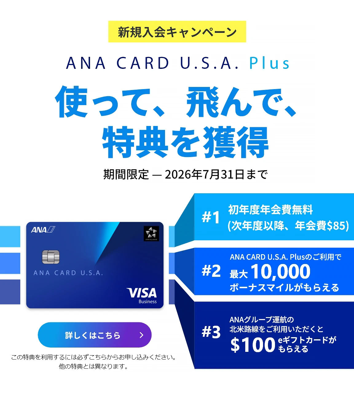 新規入会キャンペーン｜ANA CARD U.S.A. Plus｜使って、飛んで、特典を獲得｜お申込み期間：2026年4月1日（水）- 2026年7月31日（金）｜#1 初年度年会費 無料（次年度以降、年会費）｜#2 ANA CARD U.S.A. Plusのご利用で最大 10,000 ボーナスマイルがもらえる｜#3 ANAグループ運航の北米路線のご利用いただくと0 eギフトカードがもらえる - 利用規約が適用されます。キャンペーン詳細をご確認ください。｜ANA CARD U.S.A. Plus VISA | 詳しくはこちら - この特典を利用するには必ずこちらからお申し込みください。他の特典とは異なります。