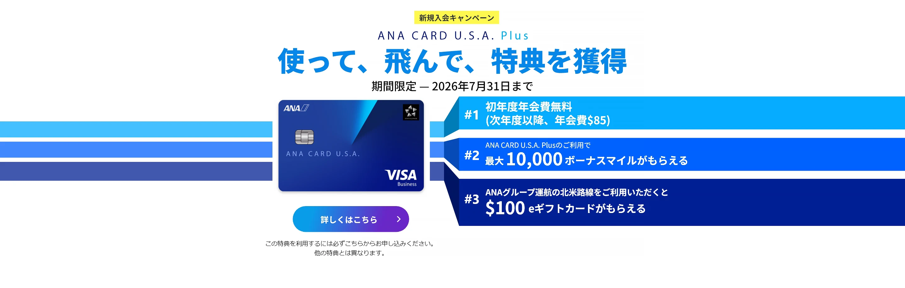 新規入会キャンペーン｜ANA CARD U.S.A. Plus｜使って、飛んで、特典を獲得｜お申込み期間：2026年4月1日（水）- 2026年7月31日（金）｜#1 初年度年会費 無料（次年度以降、年会費$85）｜#2 ANA CARD U.S.A. Plusのご利用で最大 10,000 ボーナスマイルがもらえる｜#3 ANAグループ運航の北米路線のご利用いただくと$100 eギフトカードがもらえる - 利用規約が適用されます。キャンペーン詳細をご確認ください。｜ANA CARD U.S.A. Plus VISA | 詳しくはこちら - この特典を利用するには必ずこちらからお申し込みください。他の特典とは異なります。