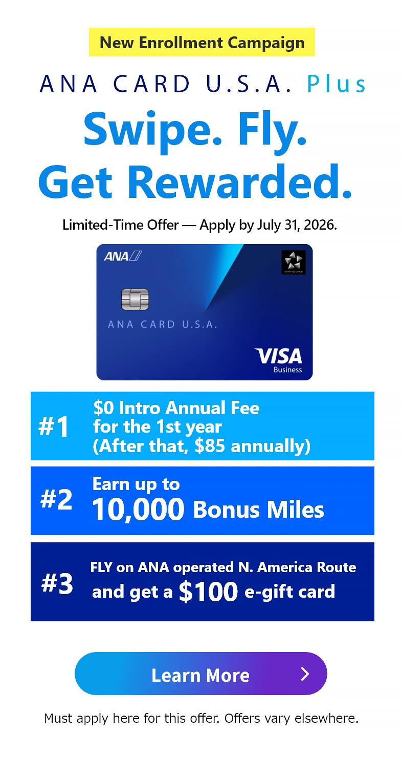 New Enrollment Campaign | ANA CARD U.S.A. Plus | Swipe. Fly. Get Rewarded. | Application Period: April 1, 2026 (Wed) - July 31, 2026 (Fri) | #1 $0 Intro Annual Fee for the 1st year (After that,  annually) | #2 Earn up to 10,000 Bonus Miles with the ANA CARD U.S.A. Plus | #3 Fly ANA/ANA Group North America routes and Get a 0 e-gift card - Terms apply. See campaign details.| ANA CARD U.S.A. Plus VISA | Learn More - Must apply here for this offer. Offers vary elsewhere.