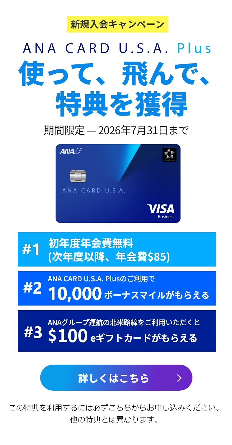 新規入会キャンペーン｜ANA CARD U.S.A. Plus｜使って、飛んで、特典を獲得｜お申込み期間：2026年4月1日（水）- 2026年7月31日（金）｜#1 初年度年会費 無料（次年度以降、年会費）｜#2 ANA CARD U.S.A. Plusのご利用で最大 10,000 ボーナスマイルがもらえる｜#3 ANAグループ運航の北米路線のご利用いただくと0 eギフトカードがもらえる - 利用規約が適用されます。キャンペーン詳細をご確認ください。｜ANA CARD U.S.A. Plus VISA | 詳しくはこちら - この特典を利用するには必ずこちらからお申し込みください。他の特典とは異なります。