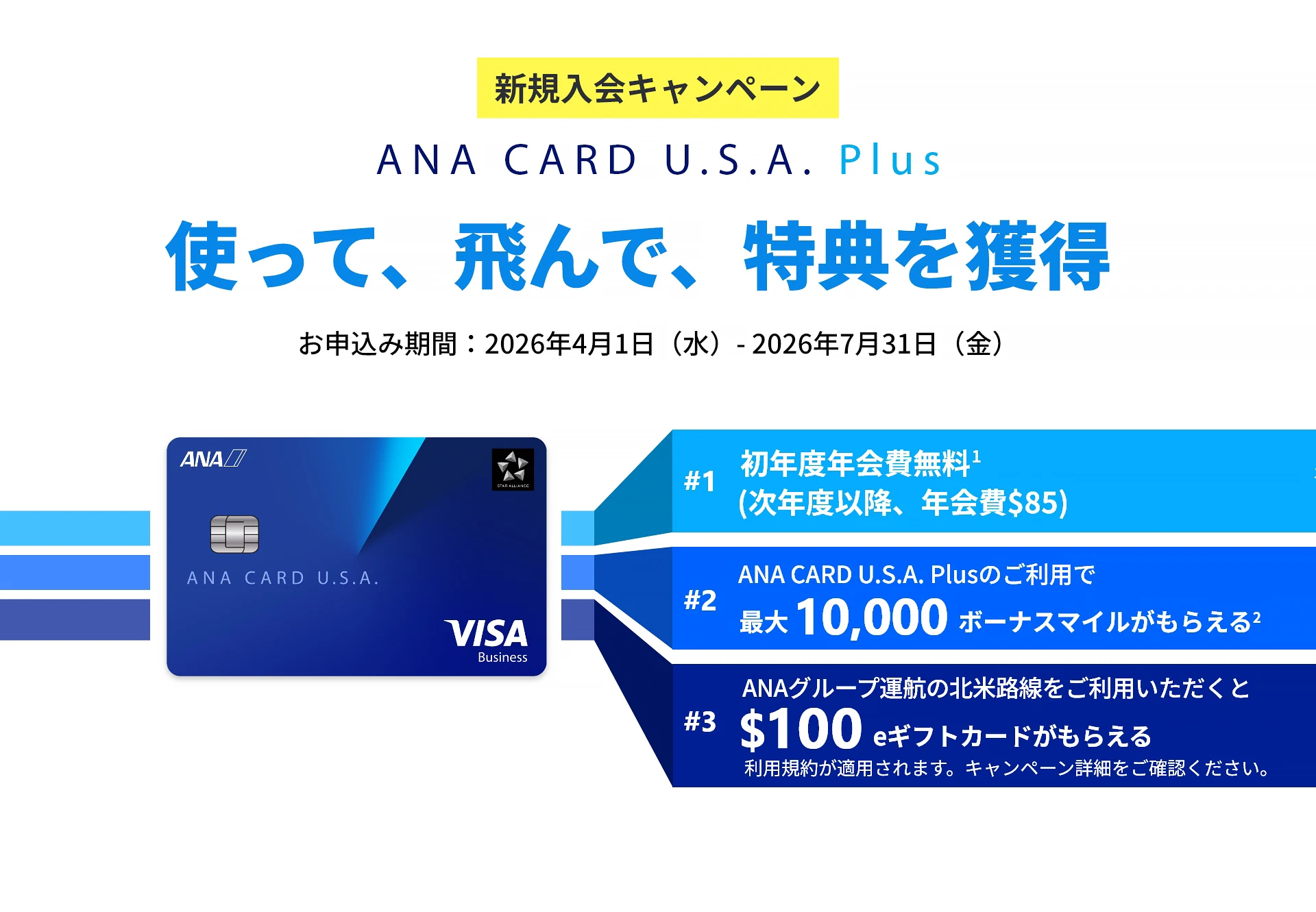 新規入会キャンペーン｜ANA CARD U.S.A. Plus｜使って、飛んで、特典を獲得｜お申込み期間：2026年4月1日（水）- 2026年7月31日（金）｜#1 初年度年会費 無料（次年度以降、年会費）｜#2 ANA CARD U.S.A. Plusのご利用で最大 10,000 ボーナスマイルがもらえる｜#3 ANAグループ運航の北米路線のご利用いただくと0 eギフトカードがもらえる - 利用規約が適用されます。キャンペーン詳細をご確認ください。｜ANA CARD U.S.A. Plus VISA