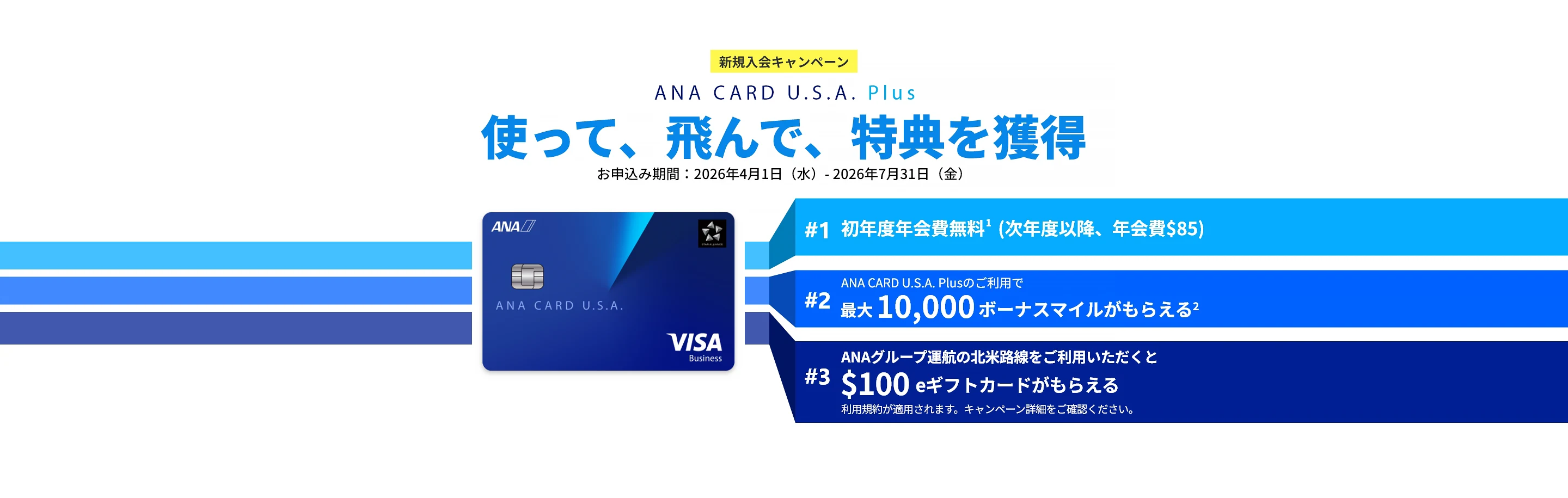 新規入会キャンペーン｜ANA CARD U.S.A. Plus｜使って、飛んで、特典を獲得｜お申込み期間：2026年4月1日（水）- 2026年7月31日（金）｜#1 初年度年会費 無料（次年度以降、年会費）｜#2 ANA CARD U.S.A. Plusのご利用で最大 10,000 ボーナスマイルがもらえる｜#3 ANAグループ運航の北米路線のご利用いただくと0 eギフトカードがもらえる - 利用規約が適用されます。キャンペーン詳細をご確認ください。｜ANA CARD U.S.A. Plus VISA