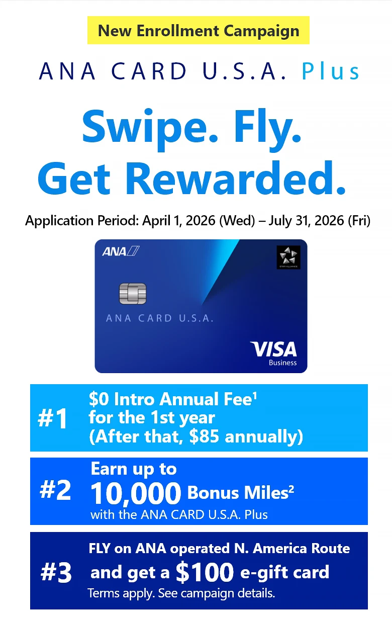 New Enrollment Campaign | ANA CARD U.S.A. Plus | Swipe. Fly. Get Rewarded. | Application Period: April 1, 2026 (Wed) - July 31, 2026 (Fri) | #1 $0 Intro Annual Fee for the 1st year (After that,  annually) | #2 Earn up to 10,000 Bonus Miles with the ANA CARD U.S.A. Plus | #3 Fly ANA/ANA Group North America routes and Get a 0 e-gift card - Terms apply. See campaign details.| ANA CARD U.S.A. Plus VISA