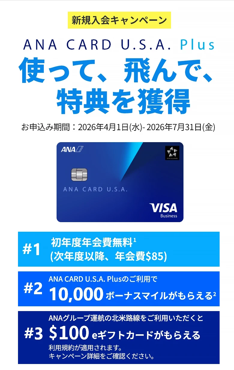 新規入会キャンペーン｜ANA CARD U.S.A. Plus｜使って、飛んで、特典を獲得｜お申込み期間：2026年4月1日（水）- 2026年7月31日（金）｜#1 初年度年会費 無料（次年度以降、年会費）｜#2 ANA CARD U.S.A. Plusのご利用で最大 10,000 ボーナスマイルがもらえる｜#3 ANAグループ運航の北米路線のご利用いただくと0 eギフトカードがもらえる - 利用規約が適用されます。キャンペーン詳細をご確認ください。｜ANA CARD U.S.A. Plus VISA