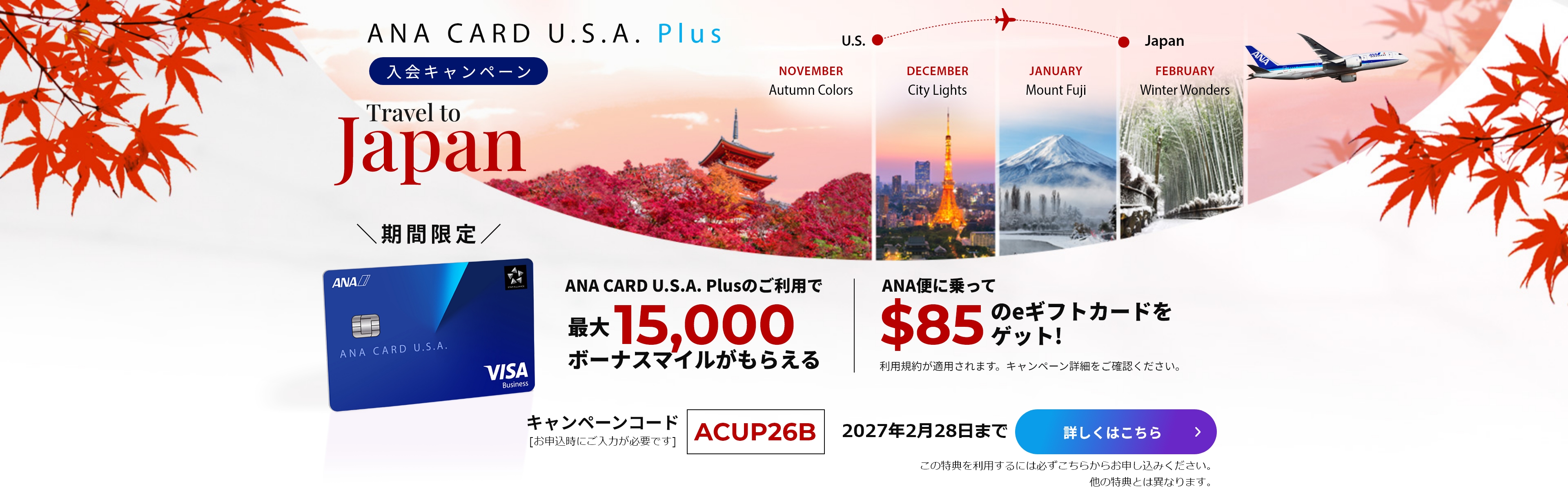 新規入会キャンペーン｜ANA CARD U.S.A. PlusANA CARD U.S.A. Plusご利用で最大15,000ボーナスマイルがもらえる！|ANA便に乗って$85のeギフトカードをゲット！（利用規約が適用されます。キャンペーン詳細をご確認ください）｜キャンペーンコード「ACUP26B」（お申し込み時にご入力が必要です。）｜2027年2月28日まで｜詳しくはこちら（この特典を利用するには必ずこちらからお申し込みください。他の特典とは異なります。）