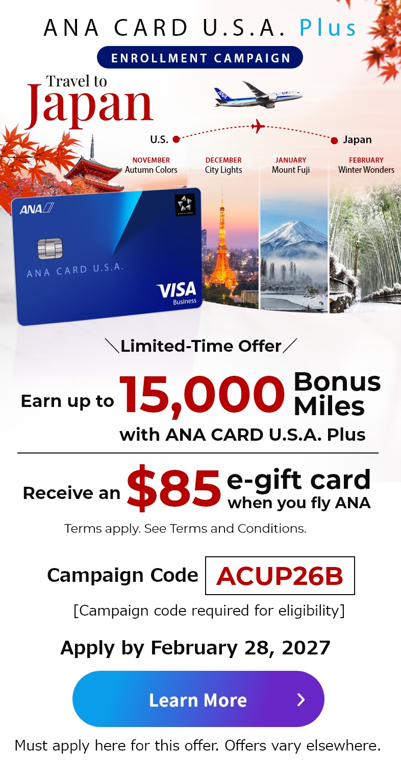 ANA CARD U.S.A. Plus Enrollment Campaign | Join and earn up to 15,000 bonus miles with ANA CARD U.S.A. Plus | Receive and $85 e-gift card when you fly ANA. | Terms apply. See the Terms and Conditions below. | Must apply here for this offer. Offers vary elsewhere.
