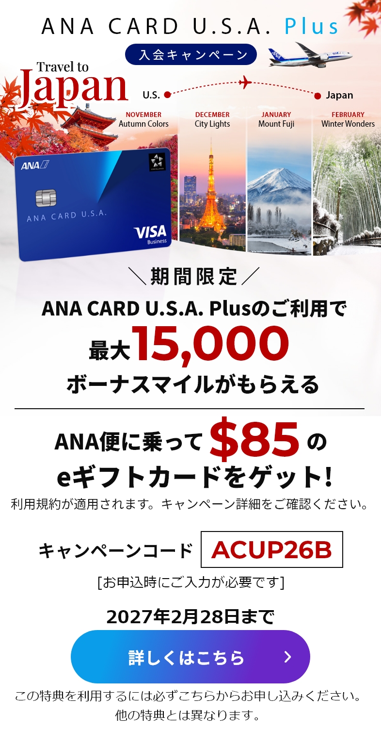 新規入会キャンペーン｜ANA CARD U.S.A. PlusANA CARD U.S.A. Plusご利用で最大15,000ボーナスマイルがもらえる！|ANA便に乗って$85のeギフトカードをゲット！（利用規約が適用されます。キャンペーン詳細をご確認ください）｜キャンペーンコード「ACUP26B」（お申し込み時にご入力が必要です。）｜2027年2月28日まで｜詳しくはこちら（この特典を利用するには必ずこちらからお申し込みください。他の特典とは異なります。）
