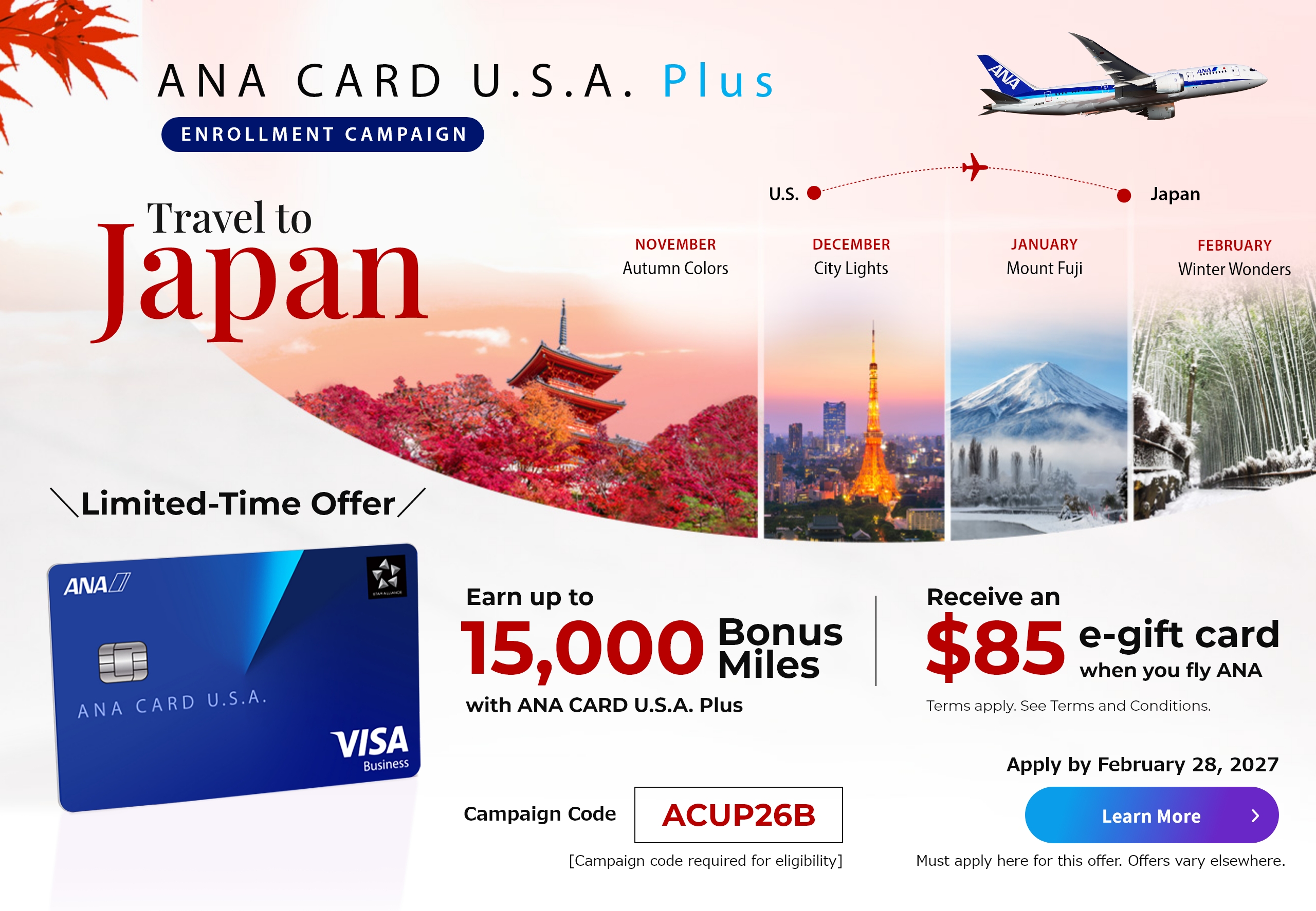 ANA CARD U.S.A. Plus Enrollment Campaign | Join and earn up to 15,000 bonus miles with ANA CARD U.S.A. Plus | Receive and $85 e-gift card when you fly ANA. | Terms apply. See the Terms and Conditions below. | Must apply here for this offer. Offers vary elsewhere.