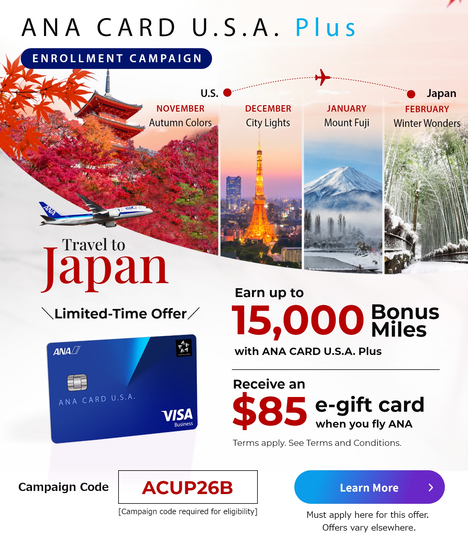 ANA CARD U.S.A. Plus Enrollment Campaign | Join and earn up to 15,000 bonus miles with ANA CARD U.S.A. Plus | Receive and $85 e-gift card when you fly ANA. | Terms apply. See the Terms and Conditions below. | Must apply here for this offer. Offers vary elsewhere.