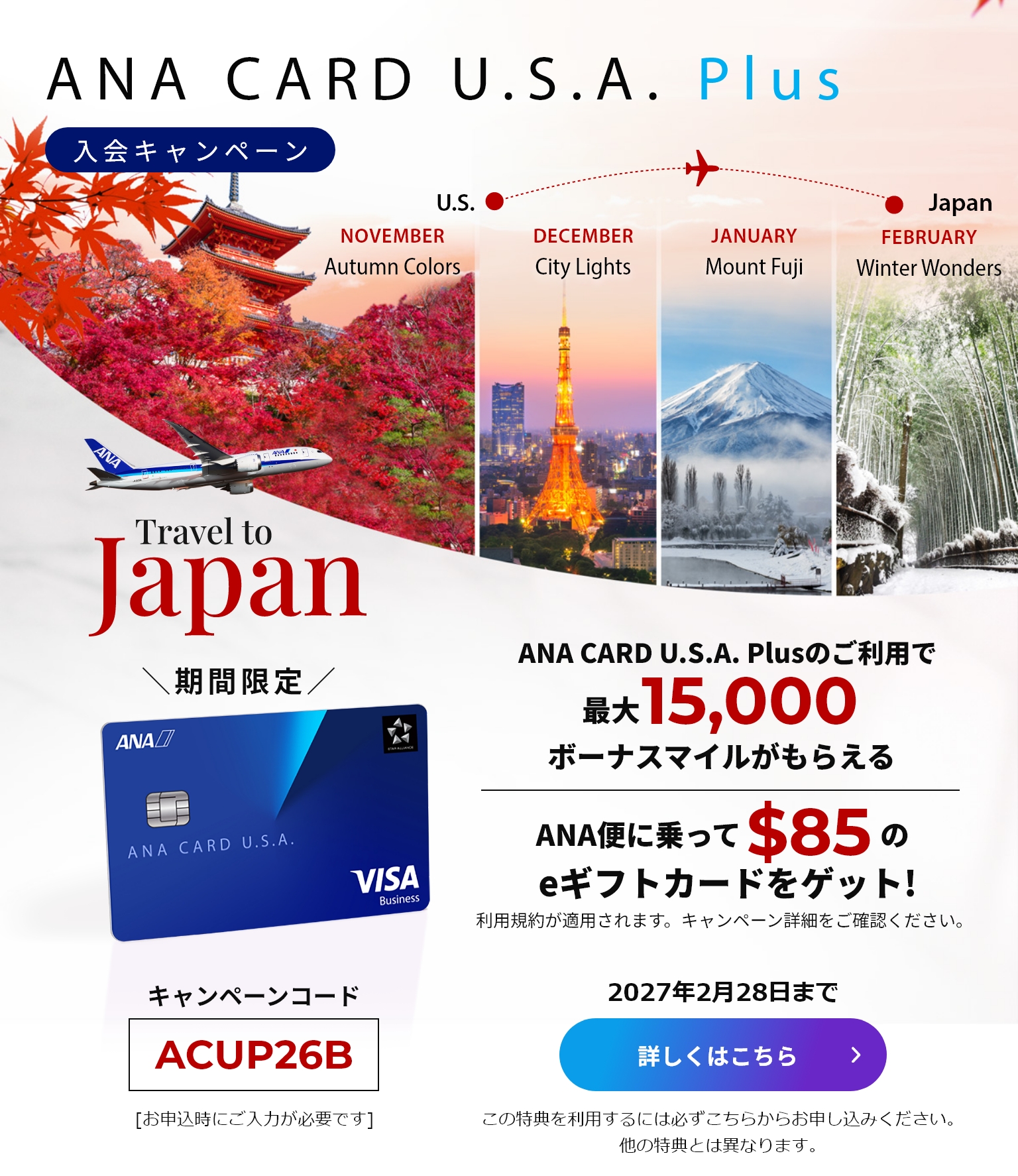 新規入会キャンペーン｜ANA CARD U.S.A. PlusANA CARD U.S.A. Plusご利用で最大15,000ボーナスマイルがもらえる！|ANA便に乗って$85のeギフトカードをゲット！（利用規約が適用されます。キャンペーン詳細をご確認ください）｜キャンペーンコード「ACUP26B」（お申し込み時にご入力が必要です。）｜2027年2月28日まで｜詳しくはこちら（この特典を利用するには必ずこちらからお申し込みください。他の特典とは異なります。）