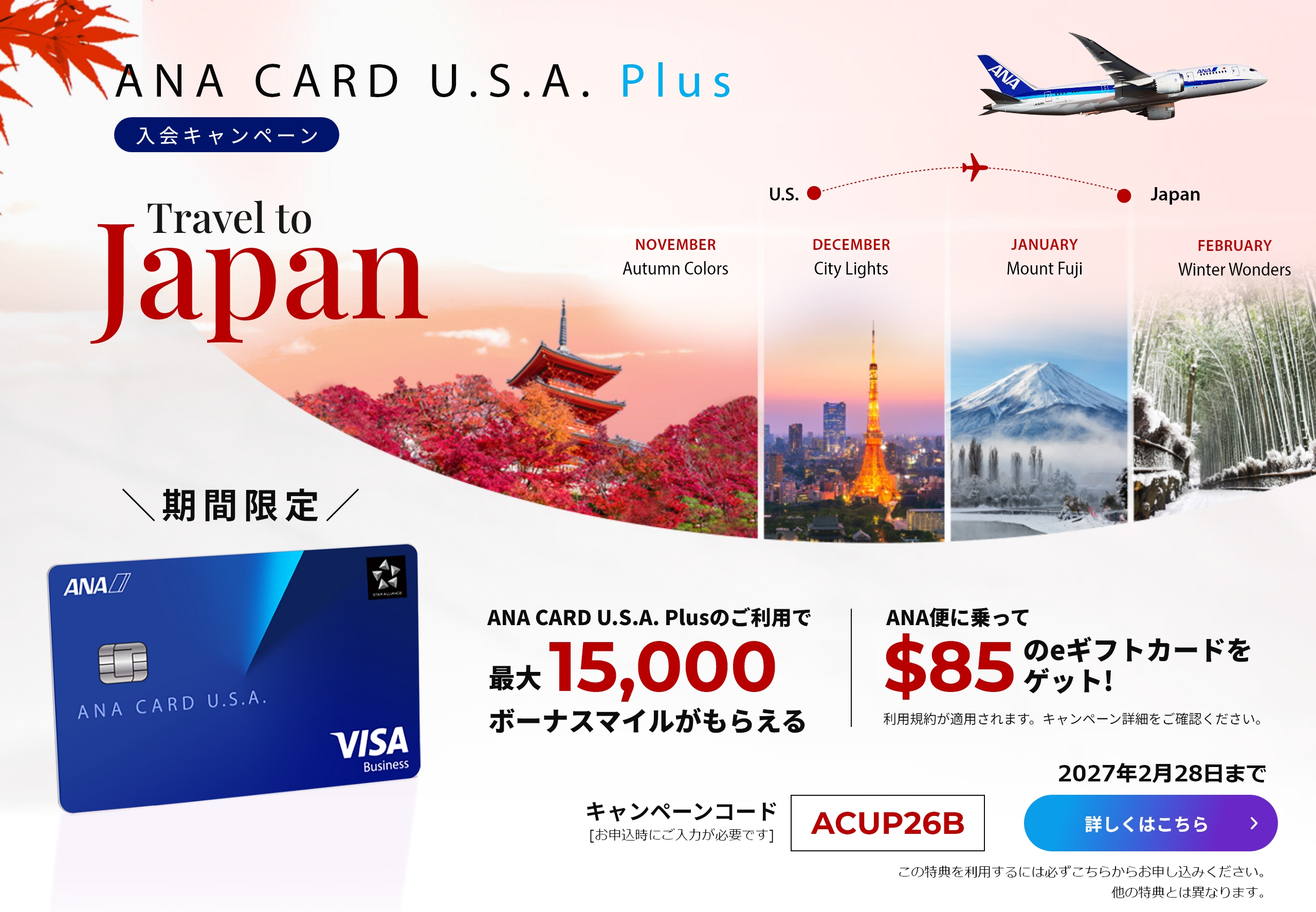 新規入会キャンペーン｜ANA CARD U.S.A. PlusANA CARD U.S.A. Plusご利用で最大15,000ボーナスマイルがもらえる！|ANA便に乗って$85のeギフトカードをゲット！（利用規約が適用されます。キャンペーン詳細をご確認ください）｜キャンペーンコード「ACUP26B」（お申し込み時にご入力が必要です。）｜2027年2月28日まで｜詳しくはこちら（この特典を利用するには必ずこちらからお申し込みください。他の特典とは異なります。）